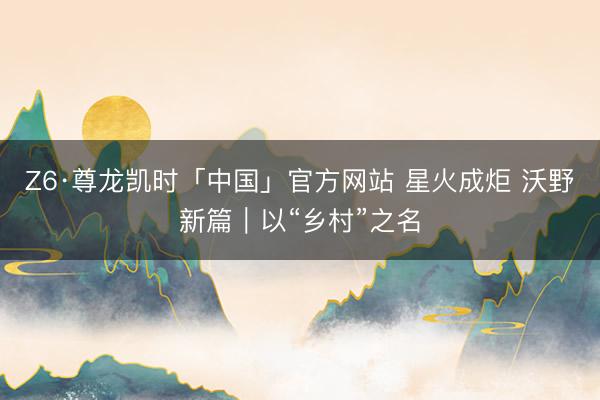 Z6·尊龙凯时「中国」官方网站 星火成炬 沃野新篇｜以“乡村”之名