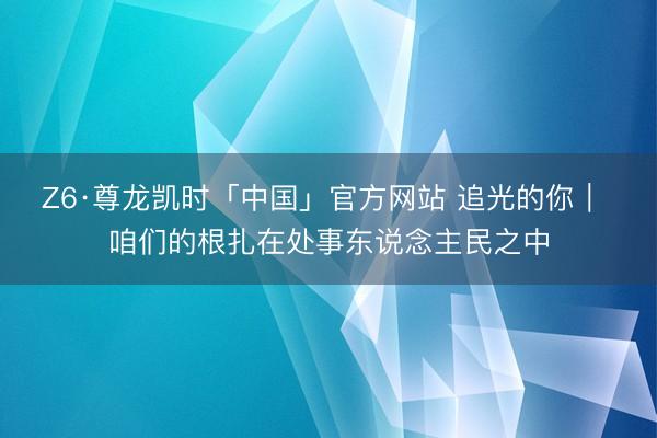 Z6·尊龙凯时「中国」官方网站 追光的你｜ 咱们的根扎在处事东说念主民之中