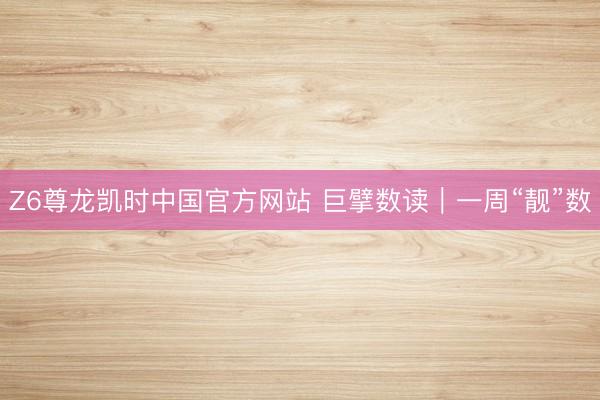 Z6尊龙凯时中国官方网站 巨擘数读｜一周“靓”数