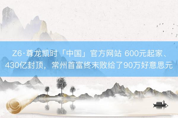 Z6·尊龙凯时「中国」官方网站 600元起家、430亿封顶，常州首富终末败给了90万好意思元