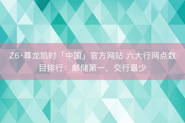 Z6·尊龙凯时「中国」官方网站 六大行网点数目排行：邮储第一，交行最少