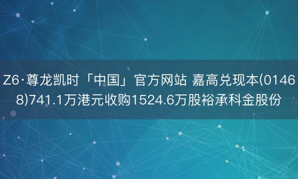 Z6·尊龙凯时「中国」官方网站 嘉高兑现本(01468)741.1万港元收购1524.6万股裕承科金股份