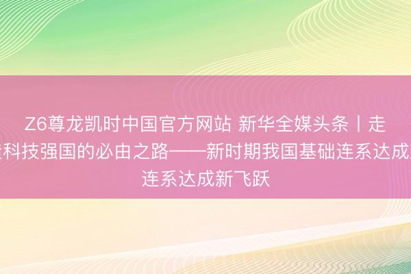Z6尊龙凯时中国官方网站 新华全媒头条丨走好缔造科技强国的必由之路——新时期我国基础连系达成新飞跃