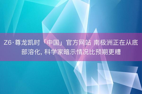 Z6·尊龙凯时「中国」官方网站 南极洲正在从底部溶化， 科学家暗示情况比预期更糟