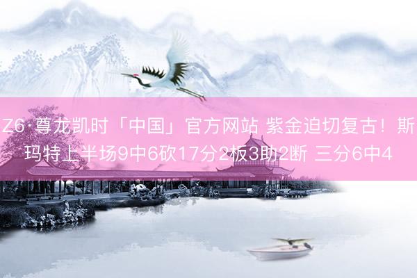 Z6·尊龙凯时「中国」官方网站 紫金迫切复古!斯玛特上半场9中6砍17分2板3助2断 三分6中4