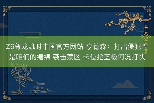 Z6尊龙凯时中国官方网站 亨德森：打出侵犯性是咱们的缠绵 袭击禁区 卡位抢篮板何况打快