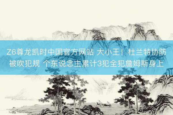 Z6尊龙凯时中国官方网站 大小王！杜兰特协防被吹犯规 个东说念主累计3犯全犯詹姆斯身上