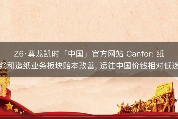 Z6·尊龙凯时「中国」官方网站 Canfor: 纸浆和造纸业务板块赔本改善， 运往中国价钱相对低迷