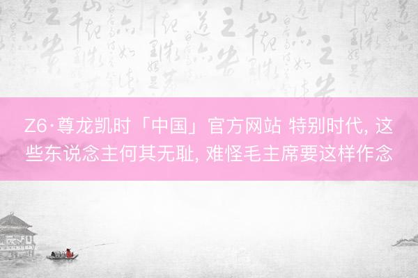 Z6·尊龙凯时「中国」官方网站 特别时代， 这些东说念主何其无耻， 难怪毛主席要这样作念