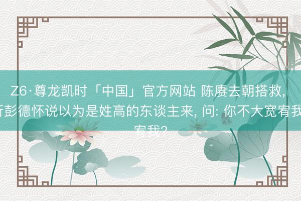 Z6·尊龙凯时「中国」官方网站 陈赓去朝搭救， 听彭德怀说以为是姓高的东谈主来， 问: 你不大宽宥我?