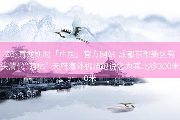 Z6·尊龙凯时「中国」官方网站 成都东部新区有头清代“萌狮” 天府海外机场跑说念为其北移300米