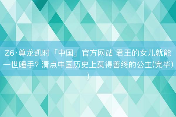 Z6·尊龙凯时「中国」官方网站 君王的女儿就能一世唾手? 清点中国历史上莫得善终的公主(完毕)