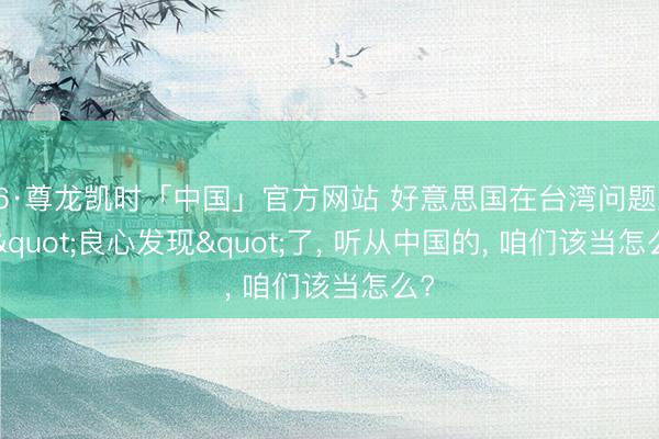 Z6·尊龙凯时「中国」官方网站 好意思国在台湾问题上， "良心发现"了， 听从中国的， 咱们该当怎么?