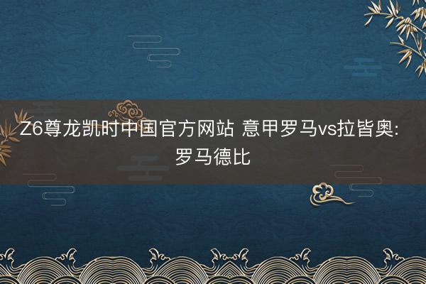 Z6尊龙凯时中国官方网站 意甲罗马vs拉皆奥: 罗马德比