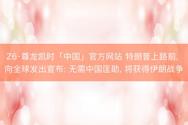 Z6·尊龙凯时「中国」官方网站 特朗普上路前， 向全球发出宣布: 无需中国匡助， 将获得伊朗战争