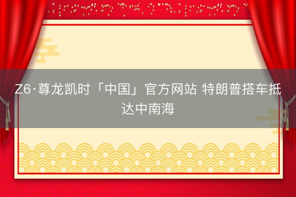 Z6·尊龙凯时「中国」官方网站 特朗普搭车抵达中南海