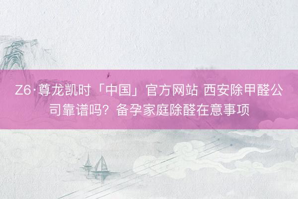 Z6·尊龙凯时「中国」官方网站 西安除甲醛公司靠谱吗？备孕家庭除醛在意事项