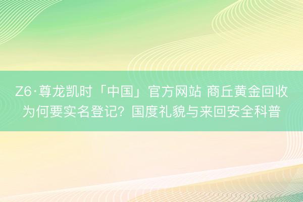 Z6·尊龙凯时「中国」官方网站 商丘黄金回收为何要实名登记?国度礼貌与来回安全科普