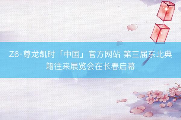 Z6·尊龙凯时「中国」官方网站 第三届东北典籍往来展览会在长春启幕