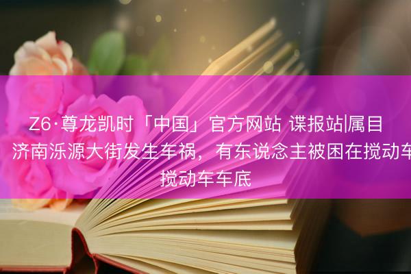 Z6·尊龙凯时「中国」官方网站 谍报站|属目安全！济南泺源大街发生车祸，有东说念主被困在搅动车车底