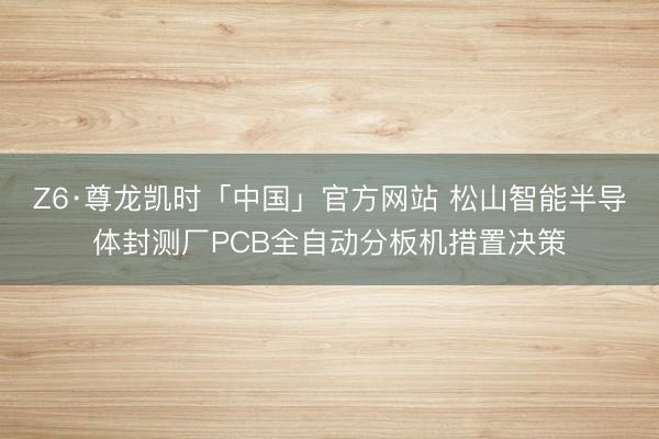 Z6·尊龙凯时「中国」官方网站 松山智能半导体封测厂PCB全自动分板机措置决策