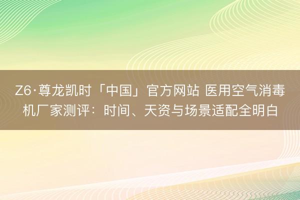 Z6·尊龙凯时「中国」官方网站 医用空气消毒机厂家测评:时间、天资与场景适配全明白