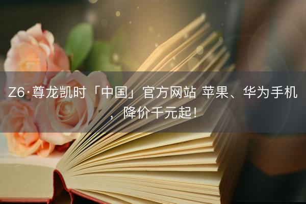 Z6·尊龙凯时「中国」官方网站 苹果、华为手机，降价千元起！