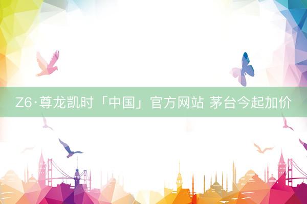 Z6·尊龙凯时「中国」官方网站 茅台今起加价
