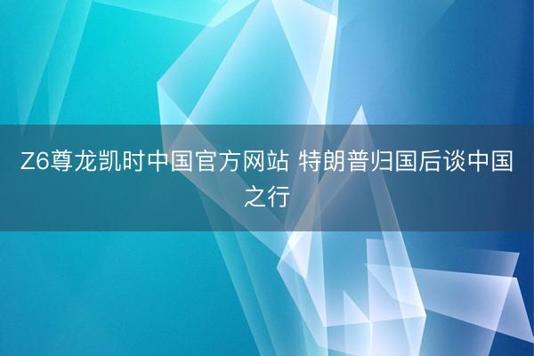 Z6尊龙凯时中国官方网站 特朗普归国后谈中国之行