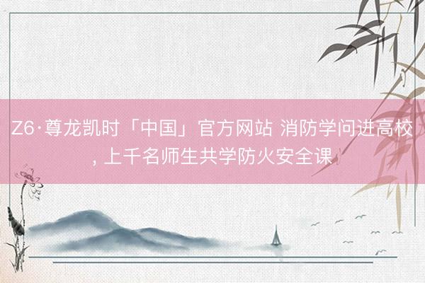 Z6·尊龙凯时「中国」官方网站 消防学问进高校， 上千名师生共学防火安全课