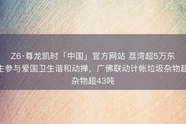 Z6·尊龙凯时「中国」官方网站 荔湾超5万东说念主参与爱国卫生谐和动掸,广佛联动计帐垃圾杂物超43吨