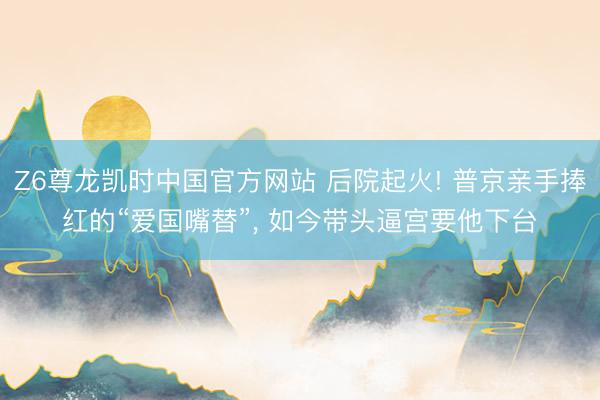 Z6尊龙凯时中国官方网站 后院起火! 普京亲手捧红的“爱国嘴替”， 如今带头逼宫要他下台