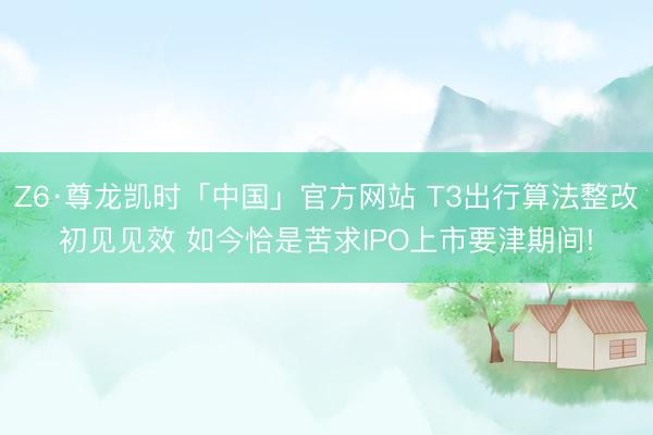 Z6·尊龙凯时「中国」官方网站 T3出行算法整改初见见效 如今恰是苦求IPO上市要津期间!