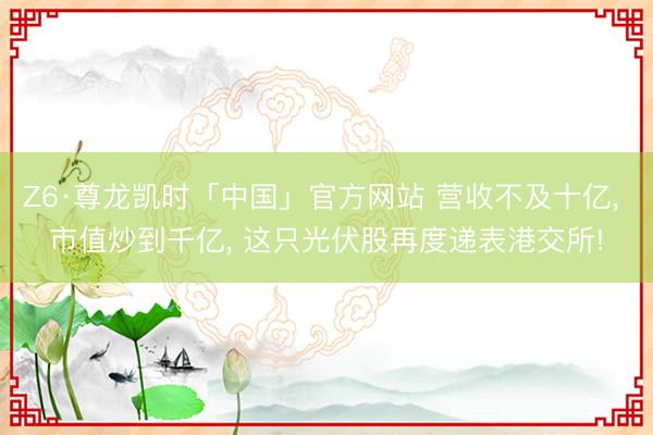 Z6·尊龙凯时「中国」官方网站 营收不及十亿， 市值炒到千亿， 这只光伏股再度递表港交所!