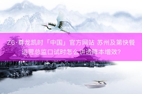 Z6·尊龙凯时「中国」官方网站 苏州及第快餐运营总监口试时怎么讲透降本增效?