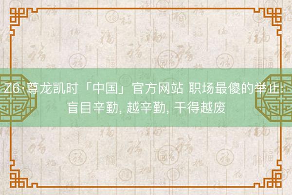 Z6·尊龙凯时「中国」官方网站 职场最傻的举止: 盲目辛勤， 越辛勤， 干得越废