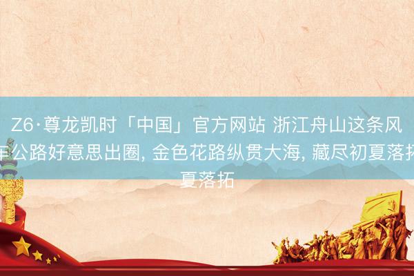 Z6·尊龙凯时「中国」官方网站 浙江舟山这条风车公路好意思出圈， 金色花路纵贯大海， 藏尽初夏落拓
