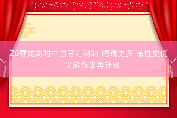 Z6尊龙凯时中国官方网站 聘请更多 品性更优，文旅作事再升级