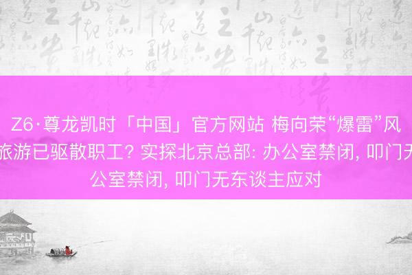 Z6·尊龙凯时「中国」官方网站 梅向荣“爆雷”风云握续|盈科旅游已驱散职工? 实探北京总部: 办公室禁闭， 叩门无东谈主应对