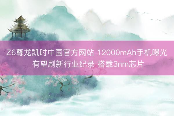 Z6尊龙凯时中国官方网站 12000mAh手机曝光 有望刷新行业纪录 搭载3nm芯片