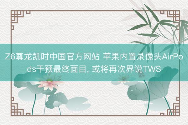 Z6尊龙凯时中国官方网站 苹果内置录像头AirPods干预最终面目, 或将再次界说TWS