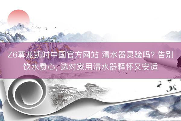 Z6尊龙凯时中国官方网站 清水器灵验吗? 告别饮水费心， 选对家用清水器释怀又安适