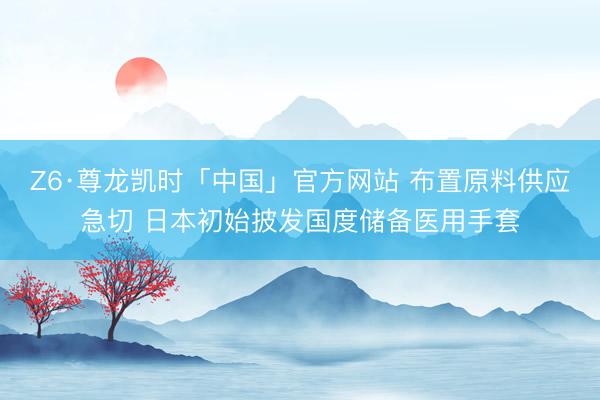 Z6·尊龙凯时「中国」官方网站 布置原料供应急切 日本初始披发国度储备医用手套