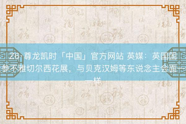 Z6·尊龙凯时「中国」官方网站 英媒:英国国王参不雅切尔西花展,与贝克汉姆等东说念主会面一样