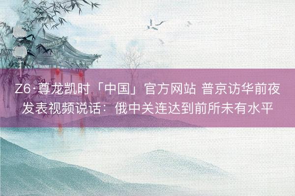 Z6·尊龙凯时「中国」官方网站 普京访华前夜发表视频说话：俄中关连达到前所未有水平