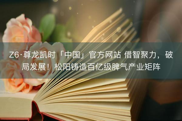 Z6·尊龙凯时「中国」官方网站 借智聚力，破局发展！松阳铸造百亿级脾气产业矩阵