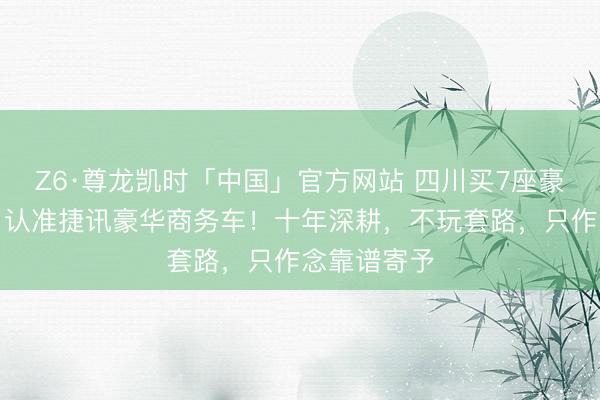 Z6·尊龙凯时「中国」官方网站 四川买7座豪华商务车，认准捷讯豪华商务车！十年深耕，不玩套路，只作念靠谱寄予