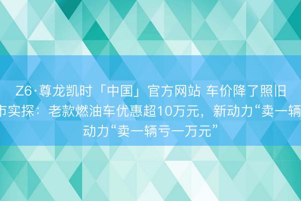 Z6·尊龙凯时「中国」官方网站 车价降了照旧涨了？车市实探：老款燃油车优惠超10万元，新动力“卖一辆亏一万元”