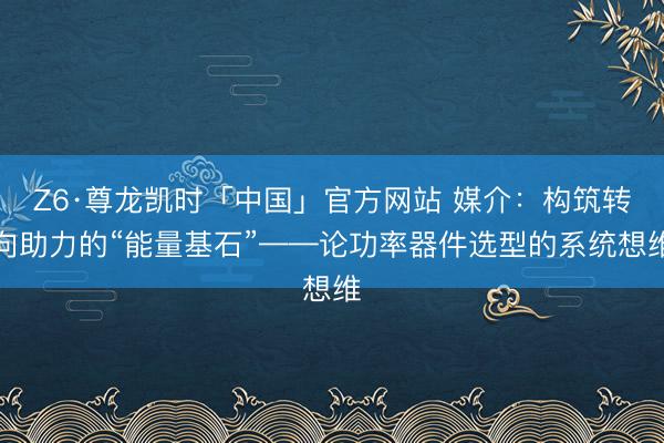 Z6·尊龙凯时「中国」官方网站 媒介：构筑转向助力的“能量基石”——论功率器件选型的系统想维
