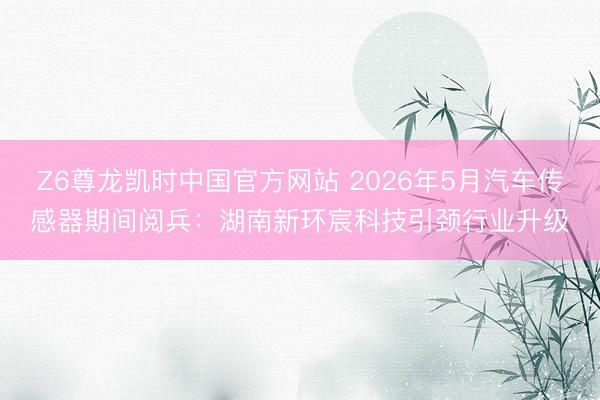 Z6尊龙凯时中国官方网站 2026年5月汽车传感器期间阅兵：湖南新环宸科技引颈行业升级